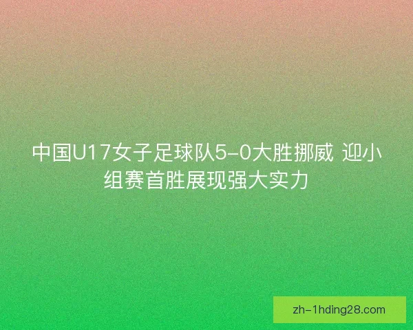中国U17女子足球队5-0大胜挪威 迎小组赛首胜展现强大实力